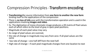 Compression Principles -Transform encoding
• Transforming the source information from one form to another the new form
lending itself to the applications of the compression
• There is no loss of info asso with the transformation operation and is used in the
applications involving images and video.
• Ex. The digitization of mono chromatic image produces a 2D matrix of Pixel values
each of which refers to the level of gray in speci pixel positions.
• Magnitude of each pixel value may vary.
• As range of pixel values are scanned,
• the rate of change in magnitude may vary from zero- If all pixel values are the
same
• low rate of change – one half diff from the next half.
• High rate of change – if each pixel magnitude changes from one location to next
Dr. Nandhini Vineeth 142
 