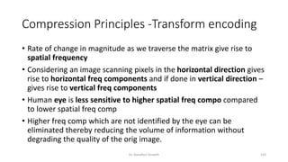 Compression Principles -Transform encoding
• Rate of change in magnitude as we traverse the matrix give rise to
spatial frequency
• Considering an image scanning pixels in the horizontal direction gives
rise to horizontal freq components and if done in vertical direction –
gives rise to vertical freq components
• Human eye is less sensitive to higher spatial freq compo compared
to lower spatial freq comp
• Higher freq comp which are not identified by the eye can be
eliminated thereby reducing the volume of information without
degrading the quality of the orig image.
Dr. Nandhini Vineeth 143
 