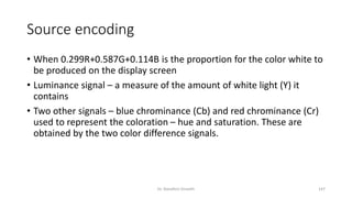 Source encoding
• When 0.299R+0.587G+0.114B is the proportion for the color white to
be produced on the display screen
• Luminance signal – a measure of the amount of white light (Y) it
contains
• Two other signals – blue chrominance (Cb) and red chrominance (Cr)
used to represent the coloration – hue and saturation. These are
obtained by the two color difference signals.
Dr. Nandhini Vineeth 147
 