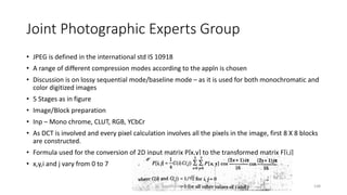 Joint Photographic Experts Group
• JPEG is defined in the international std IS 10918
• A range of different compression modes according to the appln is chosen
• Discussion is on lossy sequential mode/baseline mode – as it is used for both monochromatic and
color digitized images
• 5 Stages as in figure
• Image/Block preparation
• Inp – Mono chrome, CLUT, RGB, YCbCr
• As DCT is involved and every pixel calculation involves all the pixels in the image, first 8 X 8 blocks
are constructed.
• Formula used for the conversion of 2D input matrix P[x,y] to the transformed matrix F[i,j]
• x,y,i and j vary from 0 to 7
Dr. Nandhini Vineeth 148
 