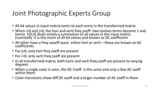 Joint Photographic Experts Group
• All 64 values in input matrix contri to each entry in the transformed matrix
• When i=0 and j=0, the hori and verti freq coeff- two cosines terms become 1 and
hence F[0,0] deals simply a summation of all values in the input matrix.
Essentially it is the mean of all 64 values and known as DC coefficient
• All other have a freq cooeff assoc either hori or verti – these are known as AC
coefficients
• For j=0, only hori freq coeff are present
• For i=0, only verti freq coeff are present
• In all transformed matrix, both horiz and verti freq coeff are present to varying
degrees
• When a single color is seen, the DC Coeff is the same and only a few AC coeff
within them.
• Color transitions show diff DC coeff and a larger number of AC coeff in them
Dr. Nandhini Vineeth 151
 
