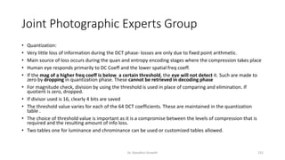 Joint Photographic Experts Group
• Quantization:
• Very little loss of information during the DCT phase- losses are only due to fixed point arithmetic.
• Main source of loss occurs during the quan and entropy encoding stages where the compression takes place
• Human eye responds primarily to DC Coeff and the lower spatial freq coeff.
• If the mag of a higher freq coeff is below a certain threshold, the eye will not detect it. Such are made to
zero by dropping in quantization phase. These cannot be retrieved in decoding phase
• For magnitude check, division by using the threshold is used in place of comparing and elimination. If
quotient is zero, dropped.
• If divisor used is 16, clearly 4 bits are saved
• The threshold value varies for each of the 64 DCT coefficients. These are maintained in the quantization
table .
• The choice of threshold value is important as it is a compromise between the levels of compression that is
required and the resulting amount of info loss.
• Two tables one for luminance and chrominance can be used or customized tables allowed.
Dr. Nandhini Vineeth 152
 