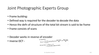 Joint Photographic Experts Group
• Frame building:
• Defined way is required for the decoder to decode the data
• Hence the defn of structure of the total bit stream is said to be frame
• Frame consists of scans
• Decoder works in reverse of encoder
• Inverse DCT -
Dr. Nandhini Vineeth 159
 