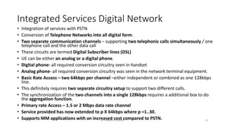 Integrated Services Digital Network
• Integration of services with PSTN
• Conversion of Telephone Networks into all digital form.
• Two separate communication channels – supporting two telephonic calls simultaneously / one
telephone call and the other data call
• These circuits are termed Digital Subscriber lines (DSL)
• UE can be either an analog or a digital phone.
• Digital phone- all required conversion circuitry seen in handset
• Analog phone- all required conversion circuitry was seen in the network terminal equipment.
• Basic Rate Access – two 64kbps per channel –either independent or combined as one 128kbps
line.
• This definitely requires two separate circuitry setup to support two different calls.
• The synchronization of the two channels into a single 128kbps requires a additional box to do
the aggregation function.
• Primary rate Access – 1.5 or 2 Mbps data rate channel
• Service provided has now extended to p X 64kbps where p =1..30.
• Supports MM applications with an increased cost compared to PSTN.
Dr. Nandhini Vineeth 16
 