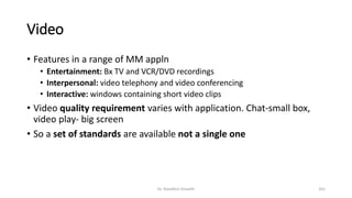 Video
• Features in a range of MM appln
• Entertainment: Bx TV and VCR/DVD recordings
• Interpersonal: video telephony and video conferencing
• Interactive: windows containing short video clips
• Video quality requirement varies with application. Chat-small box,
video play- big screen
• So a set of standards are available not a single one
Dr. Nandhini Vineeth 161
 