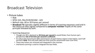 Broadcast Television
• Picture tubes
• RGB
• NTSC-525, PAL/CCIR/SECAM – 625
• Refresh rate- 60 or 50 frames per second
• Broadcast TV operates slightly different in terms of scanning sequence used and in
the choice of color signals compared to computer monitor inspite of the same
principle followed by both.
• Scanning Sequence
• Though min RR is declared as 50 times per second to avoid flicker, from human eye’s
perspective rate of 25 time per second is sufficient.
• To reduce the transmission BW, transmission of each frame is done in two halves, each half
termed a field- first only with odd scan lines and the second with even scan lines.
• These two halves are received and integrated in the receiver.
• Interlaced scanning is used to integrate the two fields.
Dr. Nandhini Vineeth 162
 