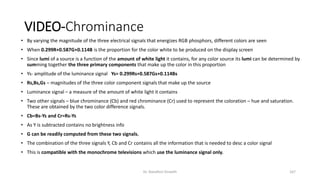 VIDEO-Chrominance
• By varying the magnitude of the three electrical signals that energizes RGB phosphors, different colors are seen
• When 0.299R+0.587G+0.114B is the proportion for the color white to be produced on the display screen
• Since lumi of a source is a function of the amount of white light it contains, for any color source its lumi can be determined by
summing together the three primary components that make up the color in this proportion
• Ys- amplitude of the luminance signal Ys= 0.299Rs+0.587Gs+0.114Bs
• Rs,Bs,Gs – magnitudes of the three color component signals that make up the source
• Luminance signal – a measure of the amount of white light it contains
• Two other signals – blue chrominance (Cb) and red chrominance (Cr) used to represent the coloration – hue and saturation.
These are obtained by the two color difference signals.
• Cb=Bs-Ys and Cr=Rs-Ys
• As Y is subtracted contains no brightness info
• G can be readily computed from these two signals.
• The combination of the three signals Y, Cb and Cr contains all the information that is needed to desc a color signal
• This is compatible with the monochrome televisions which use the luminance signal only.
Dr. Nandhini Vineeth 167
 