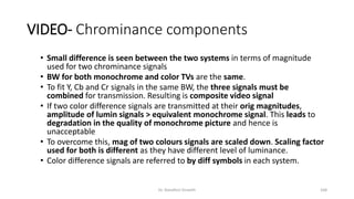 VIDEO- Chrominance components
• Small difference is seen between the two systems in terms of magnitude
used for two chrominance signals
• BW for both monochrome and color TVs are the same.
• To fit Y, Cb and Cr signals in the same BW, the three signals must be
combined for transmission. Resulting is composite video signal
• If two color difference signals are transmitted at their orig magnitudes,
amplitude of lumin signals > equivalent monochrome signal. This leads to
degradation in the quality of monochrome picture and hence is
unacceptable
• To overcome this, mag of two colours signals are scaled down. Scaling factor
used for both is different as they have different level of luminance.
• Color difference signals are referred to by diff symbols in each system.
Dr. Nandhini Vineeth 168
 
