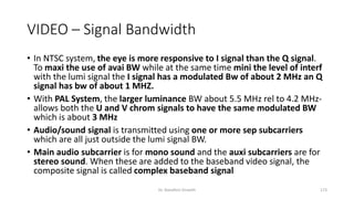 VIDEO – Signal Bandwidth
• In NTSC system, the eye is more responsive to I signal than the Q signal.
To maxi the use of avai BW while at the same time mini the level of interf
with the lumi signal the I signal has a modulated Bw of about 2 MHz an Q
signal has bw of about 1 MHZ.
• With PAL System, the larger luminance BW about 5.5 MHz rel to 4.2 MHz-
allows both the U and V chrom signals to have the same modulated BW
which is about 3 MHz
• Audio/sound signal is transmitted using one or more sep subcarriers
which are all just outside the lumi signal BW.
• Main audio subcarrier is for mono sound and the auxi subcarriers are for
stereo sound. When these are added to the baseband video signal, the
composite signal is called complex baseband signal
Dr. Nandhini Vineeth 173
 