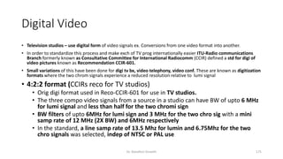 Digital Video
• Television studios – use digital form of video signals ex. Conversions from one video format into another.
• In order to standardize this process and make exch of TV prog internationally easier ITU-Radio communications
Branch formerly known as Consultative Committee for International Radiocomm (CCIR) defined a std for digi of
video pictures known as Recommendation CCIR-601.
• Small variations of this have been done for digi tv bx, video telephony, video conf. These are known as digitization
formats where the two chrom signals experience a reduced resolution relative to lumi signal
• 4:2:2 format (CCIRs reco for TV studios)
• Orig digi format used in Reco-CCIR-601 for use in TV studios.
• The three compo video signals from a source in a studio can have BW of upto 6 MHz
for lumi signal and less than half for the two chromi sign
• BW filters of upto 6MHz for lumi sign and 3 MHz for the two chro sig with a mini
samp rate of 12 MHz (2X BW) and 6MHz respectively
• In the standard, a line samp rate of 13.5 Mhz for lumin and 6.75Mhz for the two
chro signals was selected, indep of NTSC or PAL use
Dr. Nandhini Vineeth 175
 