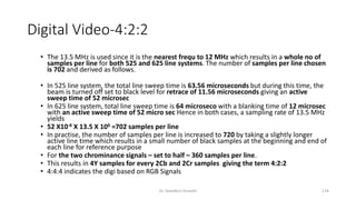 Digital Video-4:2:2
• The 13.5 MHz is used since it is the nearest frequ to 12 MHz which results in a whole no of
samples per line for both 525 and 625 line systems. The number of samples per line chosen
is 702 and derived as follows.
• In 525 line system, the total line sweep time is 63.56 microseconds but during this time, the
beam is turned off set to black level for retrace of 11.56 microseconds giving an active
sweep time of 52 microsec
• In 625 line system, total line sweep time is 64 microseco with a blanking time of 12 microsec
with an active sweep time of 52 micro sec Hence in both cases, a sampling rate of 13.5 MHz
yields
• 52 X10-6 X 13.5 X 106 =702 samples per line
• In practise, the number of samples per line is increased to 720 by taking a slightly longer
active line time which results in a small number of black samples at the beginning and end of
each line for reference purpose
• For the two chrominance signals – set to half – 360 samples per line.
• This results in 4Y samples for every 2Cb and 2Cr samples giving the term 4:2:2
• 4:4:4 indicates the digi based on RGB Signals
Dr. Nandhini Vineeth 176
 