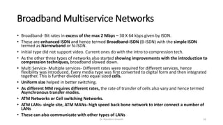 Broadband Multiservice Networks
• Broadband- Bit rates in excess of the max 2 Mbps – 30 X 64 kbps given by ISDN.
• These are enhanced ISDN and hence termed Broadband-ISDN (B-ISDN) with the simple ISDN
termed as Narrowband or N-ISDN.
• Initial type did not support video. Current ones do with the intro to compression tech.
• As the other three types of networks also started showing improvements with the introduction to
compression techniques, broadband slowed down.
• Multi Service- Multiple services- Different rates were required for different services, hence
flexibility was introduced. Every media type was first converted to digital form and then integrated
together. This is further divided into equal sized cells.
• Uniform size helped in better switching.
• As different MM requires different rates, the rate of transfer of cells also vary and hence termed
Asynchronous transfer modes.
• ATM Networks or Cell switching Networks.
• ATM LANs- single site, ATM MANs- high speed back bone network to inter connect a number of
LANs
• These can also communicate with other types of LANs
Dr. Nandhini Vineeth 18
 