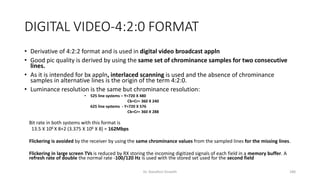 DIGITAL VIDEO-4:2:0 FORMAT
• Derivative of 4:2:2 format and is used in digital video broadcast appln
• Good pic quality is derived by using the same set of chrominance samples for two consecutive
lines.
• As it is intended for bx appln, interlaced scanning is used and the absence of chrominance
samples in alternative lines is the origin of the term 4:2:0.
• Luminance resolution is the same but chrominance resolution:
• 525 line systems – Y=720 X 480
Cb=Cr= 360 X 240
625 line systems - Y=720 X 576
Cb=Cr= 360 X 288
Bit rate in both systems with this format is
13.5 X 106 X 8+2 (3.375 X 106 X 8) = 162Mbps
Flickering is avoided by the receiver by using the same chrominance values from the sampled lines for the missing lines.
Flickering in large screen TVs is reduced by RX storing the incoming digitized signals of each field in a memory buffer. A
refresh rate of double the normal rate -100/120 Hz is used with the stored set used for the second field
Dr. Nandhini Vineeth 180
 