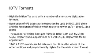 HDTV Formats
• High Definition TVs asso with a number of alternative digitization
formats.
• Resolution of 4/3 aspect ratio tubes can be upto 1440 X 1152 pixels
and the resolution of those which relate to newer 16/9 – 1920 X 1152
pixels
• The number of visible lines per frame is 1080. Both use 4:2:2(RR-
50/60 Hz) for studio applications or 4:2:0 (25/30 Hz) format for bx
applications.
• 1440 X 1152- worst case bit rates are four times the values of the
other sections and proportionally higher for the wide screen format
Dr. Nandhini Vineeth 182
 