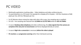 PC VIDEO
• Multimedia applications involving video - Video telephony and video conferencing etc.,
• To avoid distortion on a PC Screen- for example for a display of N x N pixels – 525-hori resolution of 640
pixels per line, 625 line 768 pixels per line
• For PC Monitor where mixing live video with other info is seen, line sampling rate is modified .
• For 525 – line sampling rate reduced from 13.5MHz to 12.2727 MHz while for 625-14.75MHz
• In case of desktop video telephony and video conferencing, the video signals from the camera are
sampled at this rate prior to transmission and hence displayed directly on screen.
• In case of digi tv bx a conversion is necessary before the video is played.
• PC monitors use progressive scanning rather than interlaced scanning
Dr. Nandhini Vineeth 186
 