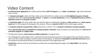 Video Content
• In entertainment application, the content will be either a BX TV Program or in a video –on-demand – digi movie download
from a server.
• In interpersonal appln- video conf /tele, video source derived from a video camera and the digitized sequence of pixels
relating to each frame are tx across the network . As pixels are rx at the destination, they are displayed directly on either a
television screen or a computer monitor
• In interactive appln, the short video clips asso with the appln are obtained by plugging a video camera into a video capture
board with in the computer that prepares the contents. These are stored in a file to link to other page contents.
• A computer program may generate a video rather than a camera. This is computer animation/ computer graphics.
• Many special progr lang are available for creating computer animation. Such animations are represented as in the form of
animation program or a digital video.
• The digi video requires more memory and BW compared to a program form.
• The challenge here with program form is that the low level animation primitives in the program like move/rotate needs to
done very fast in order to produce smooth motion on the display. So additional 3-D graphics accelerator processor passes
the sequence of low level primitives to accelerator processor at the appropriate rate.
• Accelerator executes each set of primitives to produce the corresponding pixel image in the video RAM at the desired
refresh rate.
Dr. Nandhini Vineeth 187
 