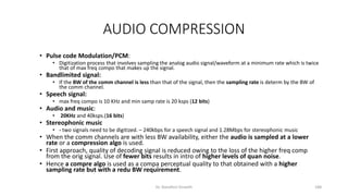 AUDIO COMPRESSION
• Pulse code Modulation/PCM:
• Digitization process that involves sampling the analog audio signal/waveform at a minimum rate which is twice
that of max freq compo that makes up the signal.
• Bandlimited signal:
• If the BW of the comm channel is less than that of the signal, then the sampling rate is determ by the BW of
the comm channel.
• Speech signal:
• max freq compo is 10 KHz and min samp rate is 20 ksps (12 bits)
• Audio and music:
• 20KHz and 40ksps.(16 bits)
• Stereophonic music
• - two signals need to be digitized. – 240kbps for a speech signal and 1.28Mbps for stereophonic music
• When the comm channels are with less BW availability, either the audio is sampled at a lower
rate or a compression algo is used.
• First approach, quality of decoding signal is reduced owing to the loss of the higher freq comp
from the orig signal. Use of fewer bits results in intro of higher levels of quan noise.
• Hence a compre algo is used as a compa perceptual quality to that obtained with a higher
sampling rate but with a redu BW requirement.
Dr. Nandhini Vineeth 188
 