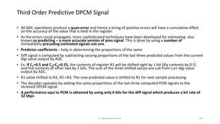 • All ADC operations produce a quan error and hence a string of positive errors will have a cumulative effect
on the accuracy of the value that is held in the register.
• As the errors could propagate, more sophisticated techniques have been developed for estimating- also
known as predicting – a more accurate version of prev signal. This is done by using a number of
immediately preceding estimated signals not one.
• Predictor coefficients – help in determining the proportions of the same
• Diff signal is computed by subtracting varying proportions of the last three predicted values from the current
digi value output by ADC
• Ex. If C1=0.5 and C2=C3=0.25, the contents of register R1 will be shifted right by 1 bit (Xly contents by 0.5)
and the contents of other two by 2 bits. The sum of the three shifted values are sub from curr digi value
output by ADC.
• R1 value shifted to R2, R2->R3. The new predicted value is shifted to R1 for next sample processing
• The decoder operates by adding the same proportions of the last three computed PCM signals to the
received DPCM signal.
• A performance equi to PCM is obtained by using only 6 bits for the diff signal which produces a bit rate of
32 kbps
Third Order Predictive DPCM Signal
Dr. Nandhini Vineeth 191
 