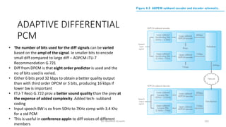 ADAPTIVE DIFFERENTIAL
PCM
• The number of bits used for the diff signals can be varied
based on the ampl of the signal. Ie smaller bits to encode
small diff compared to large diff – ADPCM-ITU-T
Recommendation G.721
• Diff from DPCM is that eight order predictor is used and the
no of bits used is varied.
• Either 6 bits prod 32 kbps to obtain a better quality output
than with third order DPCM or 5 bits, producing 16 kbps if
lower bw is important
• ITU-T Reco G.722 prov a better sound quality than the prev at
the expense of added complexity. Added tech- subband
coding
• Input speech BW is ex from 50Hz to 7KHz comp with 3.4 Khz
for a std PCM
• This is useful in conference appln to diff voices of different
members
Dr. Nandhini Vineeth 192
 