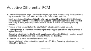 Adaptive Differential PCM
• The two filters in the begn, - to allow for higher signal BW prior to samp the audio input
signal – one for 50Hz to 3.5 KHz and the other from 3.5KHz to 7 KHz.
• Input speech signal is divided equally into two sep equal bw signals, the first is lower
subband signal and the second the upper subband signal.Each is sampled and encoded
inde using ADPCM, the samp rate of upper subband – 16 ksps to allow higher freq
compo.
• The use of two subbands has the adv that diff bit rates can be used for each.
• The freq compo in the lower subband signal has a higher perceptual imp that those in
higher sub band
• Operating bit rate can be 64, 56 or 48 kbps (upper subband is 16kbps) – receiver should
be able to divide them into two separate streams for decoding.
• The third std is ITU-T Recommendation G.726
• Uses a sub band coding but with a speech bw of 3.4Khz. Operating bit rate can be
40,32,24 or 16 kbps.
Dr. Nandhini Vineeth 193
 
