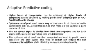Adaptive Predictive coding
• Higher levels of compression can be achieved at higher levels of
complexity can be obtained by making predic coeff adaptive-prin of APC-
Pred Coeff contn change
• Optimum set of pred coeff contn vary as they are a fn of charac of audio
signal being digi ex., actual freq compo that make up the signal at a parti
instance of time
• The inp speech signal is divided into fixed time segments and for each
segment the currently prevailing char are determined
• The optimum set of coeff are then computed and used to predict more
accurately the prev signal. This type of compr can reduce the BW
requirements to 8 kbps while obtaining an accep perceived quality
Dr. Nandhini Vineeth 194
 