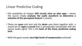 Linear Predictive Coding
• The availability of inexpen DSP circuits intro an alter appr – where
the source simply analyzes the audio waveform to determine a
selection of the perceptual feature it contain.
• These are quan and sent and the destn uses them together with a
sound syn to regen a sound that is perceptually comparable with the
source audio signal. This is the basis of the linear predictive coding
tech.
• With this gene sound, very high levels of compressions achieved
Dr. Nandhini Vineeth 195
 