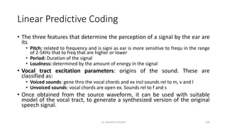 Linear Predictive Coding
• The three features that determine the perception of a signal by the ear are
its
• Pitch: related to frequency and is signi as ear is more sensitive to frequ in the range
of 2-5KHz that to freq that are higher or lower
• Period: Duration of the signal
• Loudness: determined by the amount of energy in the signal
• Vocal tract excitation parameters: origins of the sound. These are
classified as:
• Voiced sounds: gene thro the vocal chords and ex incl sounds rel to m, v and l
• Unvoiced sounds: vocal chords are open ex. Sounds rel to f and s
• Once obtained from the source waveform, it can be used with suitable
model of the vocal tract, to generate a synthesized version of the original
speech signal.
Dr. Nandhini Vineeth 196
 