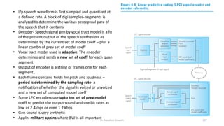 • I/p speech waveform is first sampled and quantized at
a defined rate. A block of digi samples- segments is
analyzed to determine the various perceptual para of
the speech that it contains
• Decoder- Speech signal gen by vocal tract model is a fn
of the present output of the speech synthesizer as
determined by the current set of model coeff – plus a
linear combn of prev set of model coeff
• Vocal tract model used is adaptive. The encoder
determines and sends a new set of coeff for each quan
segment
• Output of encoder is a string of frames one for each
segment .
• Each frame contains fields for pitch and loudness –
period is determined by the sampling rate- a
notification of whether the signal is voiced or unvoiced
and a new set of computed model coeff
• Some LPC encoders use upto ten set of prev model
coeff to predict the output sound and use bit rates as
low as 2.4kbps or even 1.2 kbps
• Gen sound is very synthetic
• Appln: military applns where BW is all important
Dr. Nandhini Vineeth 197
 