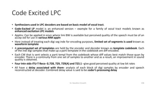 Code Excited LPC
• Synthesizers used in LPC decoders are based on basic model of vocal tract.
• Code-Excited LP model is an enhanced version – example for a family of vocal tract models known as
enhanced excitation LPC models
• Applns: Can be applied in envn where limi BW is available but perceived quality of the speech must be of an
accep std for use in various MM appln
• Here instead of treating each digi seg inde for encoding purposes, limited set of segments is used known as
waveform template
• A precomputed set of templates are held by the encoder and decoder known as template codebook. Each
of the indi digi samples that make up a parti template in the codebook are diff encoded.
• Each CW that is sent selects a parti templ from the codebook whose diff values best match those quan by
encoder. There is a continuity from one set of samples to another and as a result, an improvement in sound
quality is obtained.
• Four Intn stds-ITU-T Reco- G.728, 729, 729(A) and 723.1 –give good perceived quality at low bit rates
• All have a delay associated with them- analysis of each block of digi samples by encoder and speech
reconstructed at decoder. Combined delay value is said to be coder’s processing delay
Dr. Nandhini Vineeth 198
 