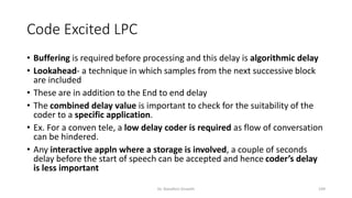 Code Excited LPC
• Buffering is required before processing and this delay is algorithmic delay
• Lookahead- a technique in which samples from the next successive block
are included
• These are in addition to the End to end delay
• The combined delay value is important to check for the suitability of the
coder to a specific application.
• Ex. For a conven tele, a low delay coder is required as flow of conversation
can be hindered.
• Any interactive appln where a storage is involved, a couple of seconds
delay before the start of speech can be accepted and hence coder’s delay
is less important
Dr. Nandhini Vineeth 199
 