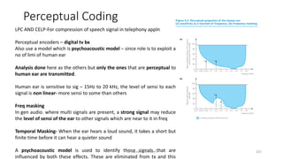 Perceptual Coding
LPC AND CELP-For compression of speech signal in telephony appln
Perceptual encoders – digital tv bx
Also use a model which is psychoacoustic model – since role is to exploit a
no of limi of human ear
Analysis done here as the others but only the ones that are perceptual to
human ear are transmitted.
Human ear is sensitive to sig – 15Hz to 20 kHz, the level of sensi to each
signal is non linear- more sensi to some than others
Freq masking
In gen audio. where multi signals are present, a strong signal may reduce
the level of sensi of the ear to other signals which are near to it in freq
Temporal Masking- When the ear hears a loud sound, it takes a short but
finite time before it can hear a quieter sound
A psychoacoustic model is used to identify those signals that are
influenced by both these effects. These are eliminated from tx and this
Dr. Nandhini Vineeth 201
 