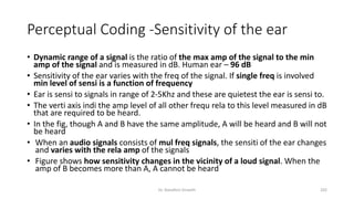 Perceptual Coding -Sensitivity of the ear
• Dynamic range of a signal is the ratio of the max amp of the signal to the min
amp of the signal and is measured in dB. Human ear – 96 dB
• Sensitivity of the ear varies with the freq of the signal. If single freq is involved
min level of sensi is a function of frequency
• Ear is sensi to signals in range of 2-5Khz and these are quietest the ear is sensi to.
• The verti axis indi the amp level of all other frequ rela to this level measured in dB
that are required to be heard.
• In the fig, though A and B have the same amplitude, A will be heard and B will not
be heard
• When an audio signals consists of mul freq signals, the sensiti of the ear changes
and varies with the rela amp of the signals
• Figure shows how sensitivity changes in the vicinity of a loud signal. When the
amp of B becomes more than A, A cannot be heard
Dr. Nandhini Vineeth 202
 