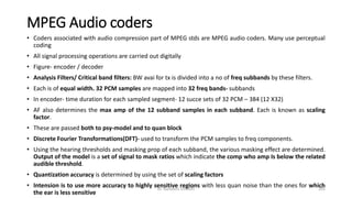 MPEG Audio coders
• Coders associated with audio compression part of MPEG stds are MPEG audio coders. Many use perceptual
coding
• All signal processing operations are carried out digitally
• Figure- encoder / decoder
• Analysis Filters/ Critical band filters: BW avai for tx is divided into a no of freq subbands by these filters.
• Each is of equal width. 32 PCM samples are mapped into 32 freq bands- subbands
• In encoder- time duration for each sampled segment- 12 succe sets of 32 PCM – 384 (12 X32)
• AF also determines the max amp of the 12 subband samples in each subband. Each is known as scaling
factor.
• These are passed both to psy-model and to quan block
• Discrete Fourier Transformations(DFT)- used to transform the PCM samples to freq components.
• Using the hearing thresholds and masking prop of each subband, the various masking effect are determined.
Output of the model is a set of signal to mask ratios which indicate the comp who amp Is below the related
audible threshold.
• Quantization accuracy is determined by using the set of scaling factors
• Intension is to use more accuracy to highly sensitive regions with less quan noise than the ones for which
the ear is less sensitive
Dr. Nandhini Vineeth 205
 