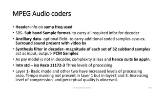 MPEG Audio coders
• Header-info on samp freq used
• SBS- Sub band Sample format- to carry all required infor for decoder
• Ancillary data- optional field- to carry additional coded samples asso ex.
Surround sound present with video bx
• Synthesis filter in decoder- magnitude of each set of 32 subband samples
act as input, output- PCM Samples
• As psy model is not in decoder, complexity is less and hence suits bx appln.
• Intn std – iso Reco 11172-3 Three levels of processing
• Layer 1- Basic mode and other two have increased levels of processing
asso. Tempo masking not present in layer 1 but in layer2 and 3. Increasing
level of compression and perceptual quality is observed.
Dr. Nandhini Vineeth 206
 