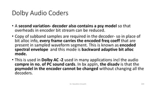 Dolby Audio Coders
• A second variation- decoder also contains a psy model so that
overheads in encoder bit stream can be reduced.
• Copy of subband samples are required in the decoder- so in place of
bit alloc info, every frame carries the encoded freq coeff that are
present in sampled waveform segment. This is known as encoded
spectral envelope and this mode is backward adaptive bit alloc
mode.
• This is used in Dolby AC -2 used in many applications incl the audio
compre in no. of PC sound cards. In bx appln, the disadv is that the
psymodel in the encoder cannot be changed without changing all the
decoders.
Dr. Nandhini Vineeth 209
 