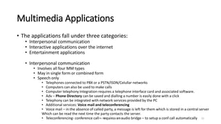 Multimedia Applications
• The applications fall under three categories:
• Interpersonal communication
• Interactive applications over the internet
• Entertainment applications
• Interpersonal communication
• Involves all four MM types
• May in single form or combined form
• Speech only
• Telephones connected to PBX or a PSTN/ISDN/Celullar networks
• Computers can also be used to make calls
• Computer telephony Integration-requires a telephone interface card and associated software.
• Adv – Phone Directory can be saved and dialling a number is easily done with a click
• Telephony can be integrated with network services provided by the PC
• Additional services: Voice mail and teleconferencing
• Voice mail – in the absence of called party, a message is left for them which is stored in a central server
Which can be read the next time the party contacts the server.
• Teleconferencing- conference call – requires an audio bridge – to setup a conf call automatically
Dr. Nandhini Vineeth 21
 