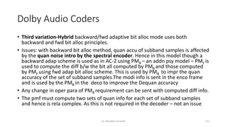 Dolby Audio Coders
• Third variation-Hybrid backward/fwd adaptive bit alloc mode uses both
backward and fwd bit alloc principles.
• Issues: with backward bit alloc method, quan accu of subband samples is affected
by the quan noise intro by the spectral encoder. Hence in this model though a
backward adap scheme is used as in AC-2 using PMB – an addn psy model – PMF is
used to compute the diff b/w the bit all computed by PMB and those computed
by PMF using fwd adap bit alloc scheme. This is used by PMB to impr the quan
accuracy of the set of subband samples.The modi info is sent in the enco frame
and is used by the PMB in the deco to improve the Dequan accuracy
• Any change in oper para of PMB requirement can be sent with computed diff info.
• The pmf must compute two sets of quan info for each set of subband samples
and hence is rela complex. As this is not required in the decoder – not an issue
Dr. Nandhini Vineeth 211
 