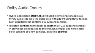 Dolby Audio Coders
• Hybrid approach in Dolby AC-3 std used in simi range of applns as
MPEG audio stds inclu the audio asso with adv TV using HDTV format.
Each encoded block contains 512 subband samples.
• To obtain conti from one block to another last 256 subband samples
in prev block are repeated to the first 256 samples and hence each
block contains 256 new samples. Bit rate is 192kbps
Dr. Nandhini Vineeth 213
 