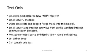 Text Only
• Email: Home/Enterprise N/w →ISP->receiver
• Email server , mailbox
• Users can create and deposit / read mails into the mailbox.
• Email servers and Internet gateways work on the standard internet
communication protocols.
• Message format- Source and destination – name and address
• cc- carbon copy
• Can contain only text
Dr. Nandhini Vineeth 27
 