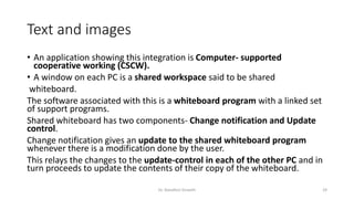 Text and images
• An application showing this integration is Computer- supported
cooperative working (CSCW).
• A window on each PC is a shared workspace said to be shared
whiteboard.
The software associated with this is a whiteboard program with a linked set
of support programs.
Shared whiteboard has two components- Change notification and Update
control.
Change notification gives an update to the shared whiteboard program
whenever there is a modification done by the user.
This relays the changes to the update-control in each of the other PC and in
turn proceeds to update the contents of their copy of the whiteboard.
Dr. Nandhini Vineeth 29
 