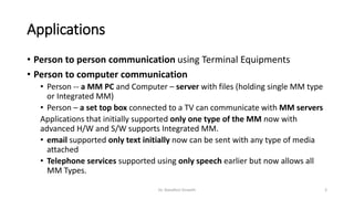 Applications
• Person to person communication using Terminal Equipments
• Person to computer communication
• Person -- a MM PC and Computer – server with files (holding single MM type
or Integrated MM)
• Person – a set top box connected to a TV can communicate with MM servers
Applications that initially supported only one type of the MM now with
advanced H/W and S/W supports Integrated MM.
• email supported only text initially now can be sent with any type of media
attached
• Telephone services supported using only speech earlier but now allows all
MM Types.
Dr. Nandhini Vineeth 3
 