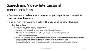 Speech and Video- Interpersonal
communication
• Environments : when more number of participants are involved at
one or more locations
• One person may communicate with a group at another location
• Ex. Live lecture
• Lecturer may share notes/ presentation
• Students may only talk or may send video along with speech
• If the students are at same location, it may be like a video phone call (
• IIT-B Live lecture sessions
• When the students are at different locations, either a separate communication channel
is required to each remote site or an MCU is used at lecturer’s site
• Relative high BW is required and hence ISDN or Broadband multiservice n/w suit
Dr. Nandhini Vineeth 33
 