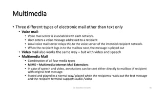 Multimedia
• Three different types of electronic mail other than text only
• Voice mail:
• Voice mail server is associated with each network.
• User enters a voice message addressed to a recipient
• Local voice mail server relays this to the voice server of the intended recipient network.
• When the recipient logs in to the mailbox next, the message is played out
• Video mail also works the same way – but with video and speech
• Multimedia Mail
• Combination of all four media types
• MIME – Multimedia Internet Mail Extensions
• In case of speech and video, annotations can be sent either directly to mailbox of recipient
with original text message.
• Stored and played in a normal way/ played when the recipients reads out the text message
and the recipient terminal supports audio /video
Dr. Nandhini Vineeth 36
 
