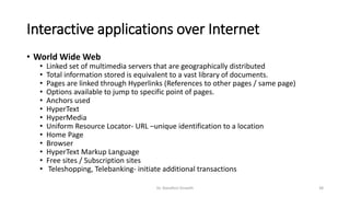 Interactive applications over Internet
• World Wide Web
• Linked set of multimedia servers that are geographically distributed
• Total information stored is equivalent to a vast library of documents.
• Pages are linked through Hyperlinks (References to other pages / same page)
• Options available to jump to specific point of pages.
• Anchors used
• HyperText
• HyperMedia
• Uniform Resource Locator- URL –unique identification to a location
• Home Page
• Browser
• HyperText Markup Language
• Free sites / Subscription sites
• Teleshopping, Telebanking- initiate additional transactions
Dr. Nandhini Vineeth 38
 