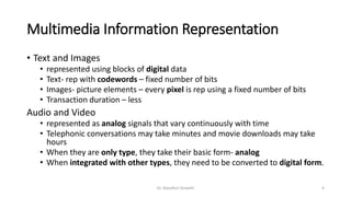 Multimedia Information Representation
• Text and Images
• represented using blocks of digital data
• Text- rep with codewords – fixed number of bits
• Images- picture elements – every pixel is rep using a fixed number of bits
• Transaction duration – less
Audio and Video
• represented as analog signals that vary continuously with time
• Telephonic conversations may take minutes and movie downloads may take
hours
• When they are only type, they take their basic form- analog
• When integrated with other types, they need to be converted to digital form.
Dr. Nandhini Vineeth 4
 