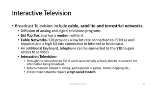 Interactive Television
• Broadcast Television include cable, satellite and terrestrial networks.
• Diffusion of analog and digital television programs
• Set Top Box also has a modem within it
• Cable Networks- STB provides a low bit rate connection to PSTN as well
requests and a high bit rate connection to Internet or broadcasts
• An additional Keyboard, telephone can be connected to the STB to gain
access to services.
• Interaction Television:
• Through the connection to PSTN, users were initially actively able to respond to the
information being broadcast.
• Return channels helped in voting, participation in games, home shopping etc.,
• STB in these networks require a high speed modem.
Dr. Nandhini Vineeth 43
 