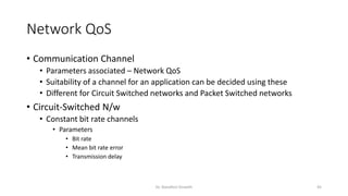 Network QoS
• Communication Channel
• Parameters associated – Network QoS
• Suitability of a channel for an application can be decided using these
• Different for Circuit Switched networks and Packet Switched networks
• Circuit-Switched N/w
• Constant bit rate channels
• Parameters
• Bit rate
• Mean bit rate error
• Transmission delay
Dr. Nandhini Vineeth 45
 