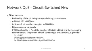 Network QoS - Circuit-Switched N/w
• Bit error rate
• Probability of the bit being corrupted during transmission
• A BER of 10-3 =1/1000 –
• indicates 1 bit may be corrupted in 1000 bits
• Bit errors occur randomly
• If BER probability is P and the number of bits in a block is N then assuming
random errors, the prob of a block containing a block error PB is given by
PB =1-(1-P)N
Which approximates to N X P if NXP < 1
Ex. If P=1/1000 and N =100 bits, PB =100/1000=1/10
Dr. Nandhini Vineeth 46
 