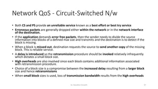 Network QoS - Circuit-Switched N/w
• Both CS and PS provide an unreliable service known as a best effort or best try service
• Erroneous packets are generally dropped either within the network or in the network interface
of the destination.
• If the application demands error free packets, then the sender needs to divide the source
information into blocks of a defined max size and transmits and the destination is to detect if the
block is missing.
• When a block is missed out, destination requests the source to send another copy of the missing
block. This is reliable service.
• A delay is introduced so the retransmission procedure should be invoked relatively infrequently
which dictates a small block size.
• High overheads are also involved since each block contains additional information associated
with retransmission procedure.
• Choice of a block size is a compromise between the increased delay resulting from a larger block
size and hence retransmissions
• When small block sizes is used, loss of transmission bandwidth results from the high overheads
Dr. Nandhini Vineeth 47
 