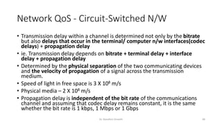 Network QoS - Circuit-Switched N/W
• Transmission delay within a channel is determined not only by the bitrate
but also delays that occur in the terminal/ computer n/w interfaces(codec
delays) + propagation delay
• ie. Transmission delay depends on bitrate + terminal delay + interface
delay + propagation delay
• Determined by the physical separation of the two communicating devices
and the velocity of propagation of a signal across the transmission
medium.
• Speed of light in free space is 3 X 108 m/s
• Physical media – 2 X 108 m/s
• Propagation delay is independent of the bit rate of the communications
channel and assuming that codec delay remains constant, it is the same
whether the bit rate is 1 kbps, 1 Mbps or 1 Gbps
Dr. Nandhini Vineeth 48
 